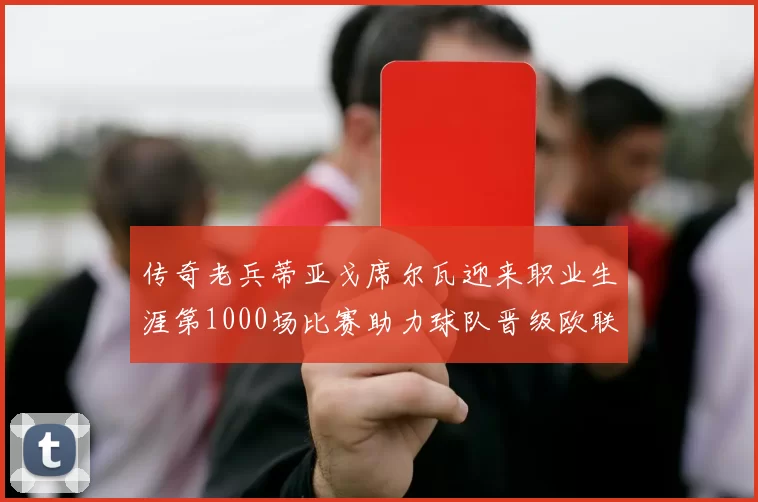 传奇老兵蒂亚戈席尔瓦迎来职业生涯第1000场比赛助力球队晋级欧联八强