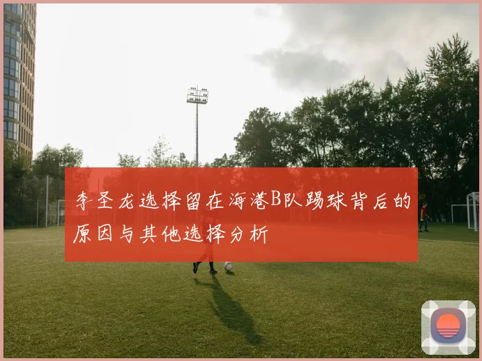 李圣龙选择留在海港B队踢球背后的原因与其他选择分析