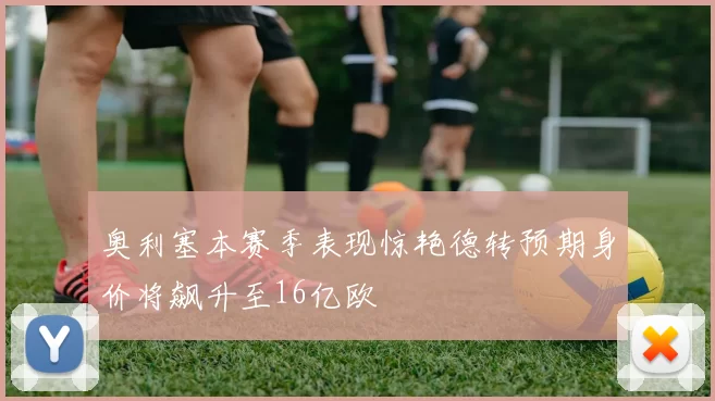 奥利塞本赛季表现惊艳德转预期身价将飙升至16亿欧