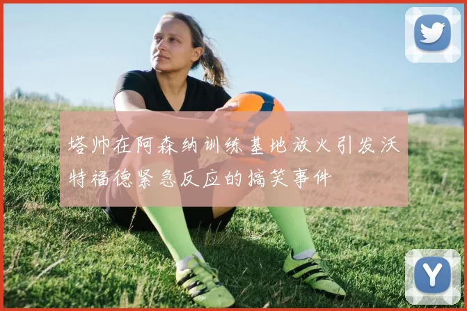 塔帅在阿森纳训练基地放火引发沃特福德紧急反应的搞笑事件
