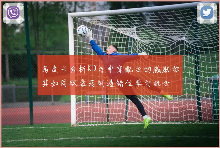 乌度卡分析KD与申京配合的威胁称其如同双毒药制造错位单打机会