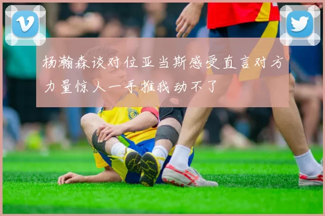 杨瀚森谈对位亚当斯感受直言对方力量惊人一手推我动不了