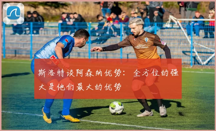 斯洛特谈阿森纳优势：全方位的强大是他们最大的优势