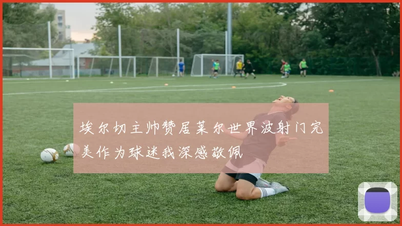 埃尔切主帅赞居莱尔世界波射门完美作为球迷我深感敬佩