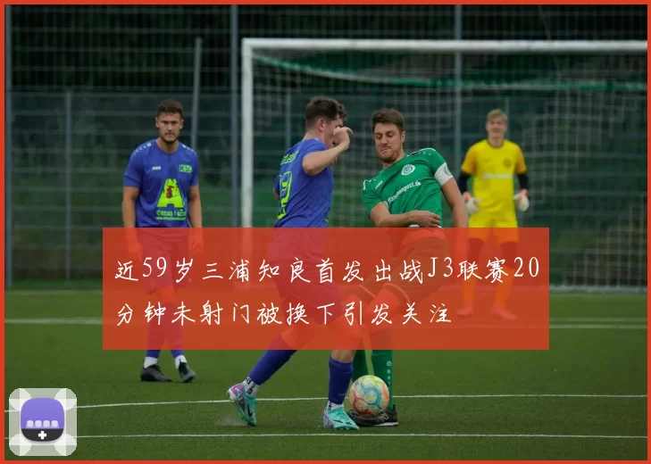 近59岁三浦知良首发出战J3联赛20分钟未射门被换下引发关注