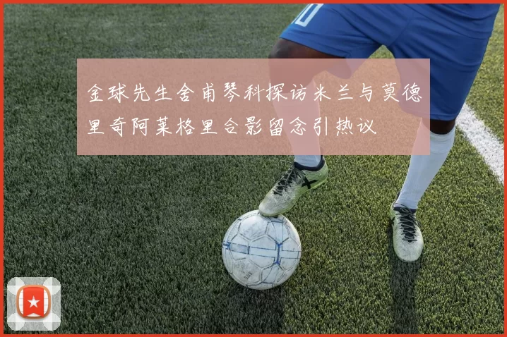金球先生舍甫琴科探访米兰与莫德里奇阿莱格里合影留念引热议